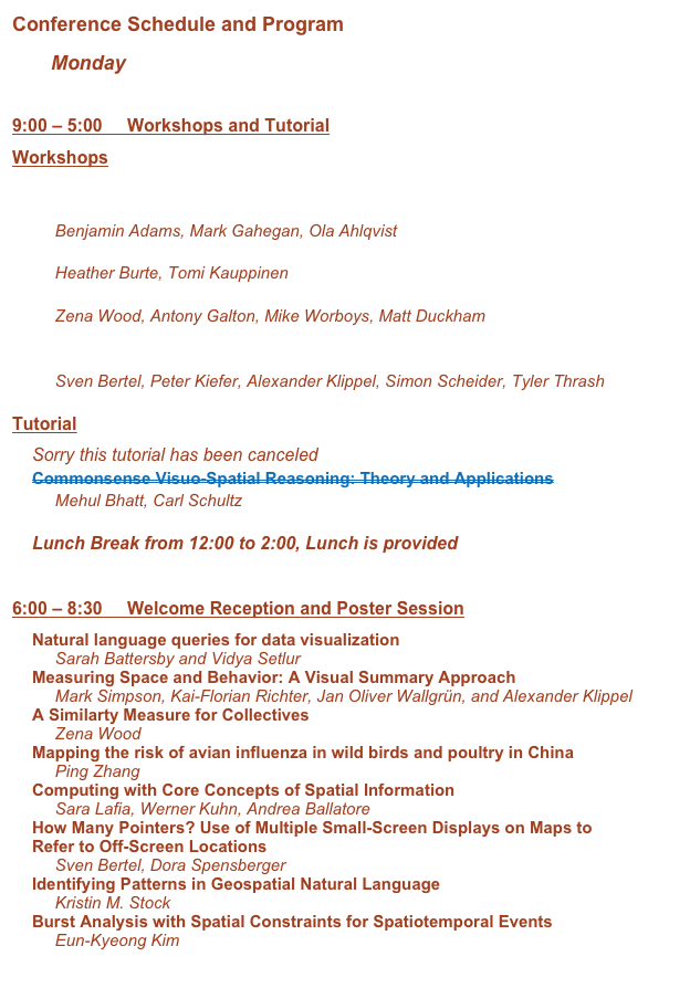 Conference Schedule and Program
       Monday       Tuesday       Wednesday       Thursday       Friday

9:00 – 5:00     Workshops and Tutorial
Workshops
Geographic Information Observatories (GIO 2015): How, Who, and Why of Spatial Information
     Benjamin Adams, Mark Gahegan, Ola Ahlqvist
Teaching Spatial Thinking from Interdisciplinary Perspectives
     Heather Burte, Tomi Kauppinen
Events and Processes in Collectives (EPIC)
     Zena Wood, Antony Galton, Mike Worboys, Matt Duckham
Cognitive Engineering for Spatial Information Processes: From User Interfaces to Model-Driven Design
     Sven Bertel, Peter Kiefer, Alexander Klippel, Simon Scheider, Tyler Thrash

Tutorial
Sorry this tutorial has been canceled 
Commonsense Visuo-Spatial Reasoning: Theory and Applications
     Mehul Bhatt, Carl Schultz

Lunch Break from 12:00 to 2:00, Lunch is provided


6:00 – 8:30     Welcome Reception and Poster Session
Natural language queries for data visualization
     Sarah Battersby and Vidya Setlur 
Measuring Space and Behavior: A Visual Summary Approach
     Mark Simpson, Kai-Florian Richter, Jan Oliver Wallgrün, and Alexander Klippel
A Similarty Measure for Collectives
     Zena Wood
Mapping the risk of avian influenza in wild birds and poultry in China 
     Ping Zhang 
Computing with Core Concepts of Spatial Information
     Sara Lafia, Werner Kuhn, Andrea Ballatore
How Many Pointers? Use of Multiple Small-Screen Displays on Maps to Refer to Off-Screen Locations
     Sven Bertel, Dora Spensberger
Identifying Patterns in Geospatial Natural Language 
     Kristin M. Stock 
Burst Analysis with Spatial Constraints for Spatiotemporal Events 
     Eun-Kyeong Kim 
    