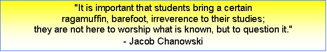 Text Box: "It is important that students bring a certain 
ragamuffin, barefoot, irreverence to their studies; 
they are not here to worship what is known, but to question it."
- Jacob Chanowski
