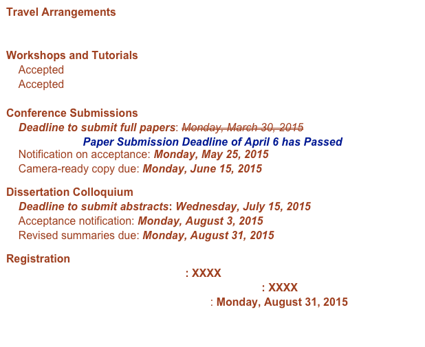 Travel Arrangements
    Getting to Santa Fe

Workshops and Tutorials
    Accepted Workshops
    Accepted Tutorials

Conference Submissions
    Deadline to submit full papers: Monday, March 30, 2015
Paper Submission Deadline of April 6 has Passed
    Notification on acceptance: Monday, May 25, 2015
    Camera-ready copy due: Monday, June 15, 2015
Dissertation Colloquium
    Deadline to submit abstracts: Wednesday, July 15, 2015
    Acceptance notification: Monday, August 3, 2015
    Revised summaries due: Monday, August 31, 2015
Registration
    Presenter Registration Deadline: XXXX
    Dissertation Colloquium Registration Deadline: XXXX 
     Deadline for Hotel Conference Rates: Monday, August 31, 2015

