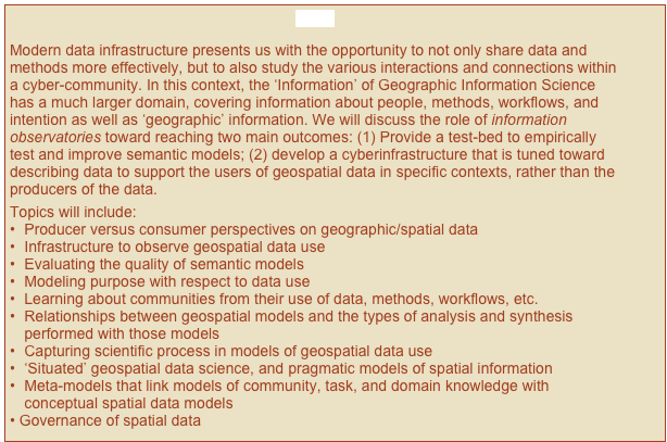 Close

Modern data infrastructure presents us with the opportunity to not only share data and methods more effectively, but to also study the various interactions and connections within a cyber-community. In this context, the ‘Information’ of Geographic Information Science has a much larger domain, covering information about people, methods, workflows, and intention as well as ‘geographic’ information. We will discuss the role of information observatories toward reaching two main outcomes: (1) Provide a test-bed to empirically test and improve semantic models; (2) develop a cyberinfrastructure that is tuned toward describing data to support the users of geospatial data in specific contexts, rather than the producers of the data.  
Topics will include:
•	Producer versus consumer perspectives on geographic/spatial data
•	Infrastructure to observe geospatial data use
•	Evaluating the quality of semantic models
•	Modeling purpose with respect to data use
•	Learning about communities from their use of data, methods, workflows, etc.
•	Relationships between geospatial models and the types of analysis and synthesis performed with those models
•	Capturing scientific process in models of geospatial data use
•	‘Situated’ geospatial data science, and pragmatic models of spatial information
•	Meta-models that link models of community, task, and domain knowledge with conceptual spatial data models
Governance of spatial data
